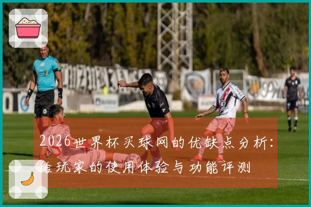 2026世界杯买球网的优缺点分析：给玩家的使用体验与功能评测